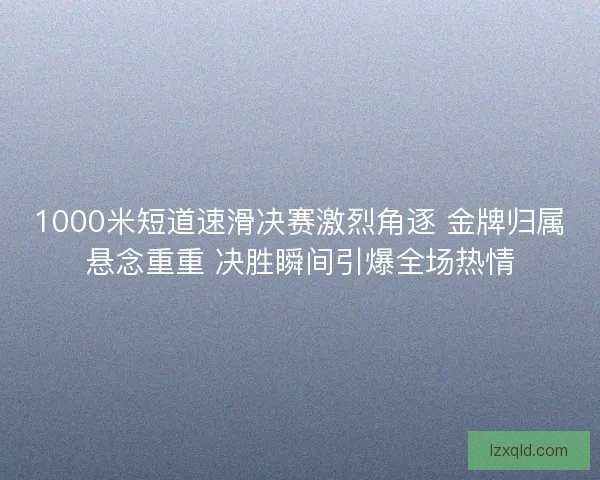 1000米短道速滑决赛激烈角逐 金牌归属悬念重重 决胜瞬间引爆全场热情