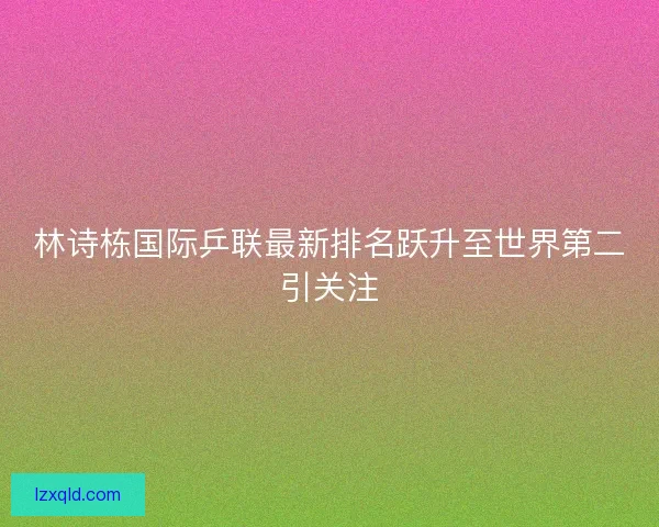 林诗栋国际乒联最新排名跃升至世界第二引关注