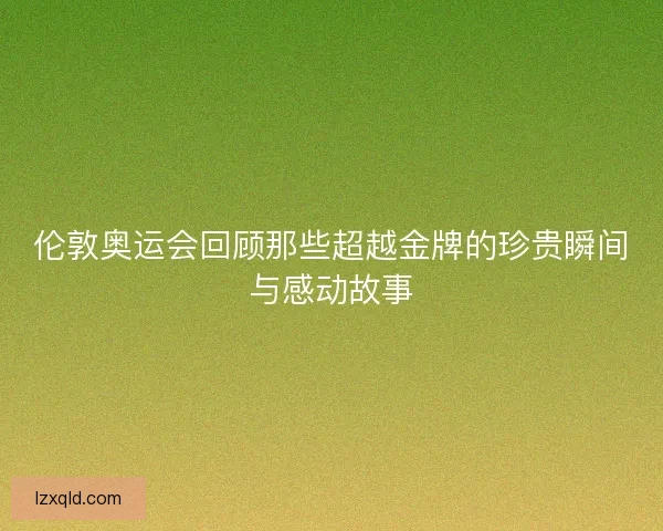 伦敦奥运会回顾那些超越金牌的珍贵瞬间与感动故事