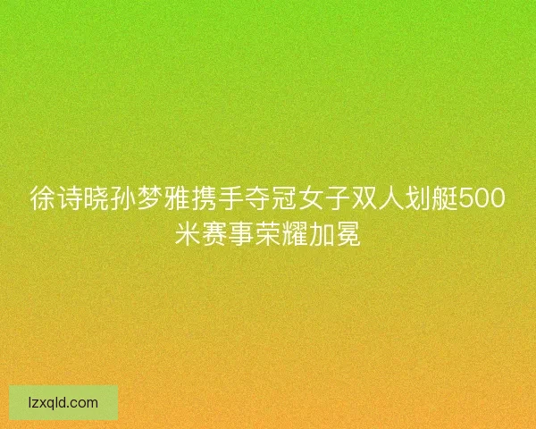 徐诗晓孙梦雅携手夺冠女子双人划艇500米赛事荣耀加冕