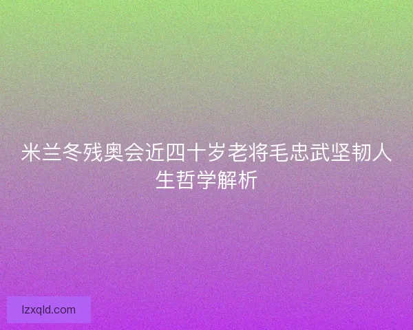 米兰冬残奥会近四十岁老将毛忠武坚韧人生哲学解析