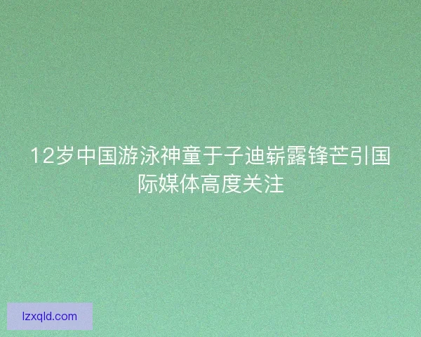 12岁中国游泳神童于子迪崭露锋芒引国际媒体高度关注
