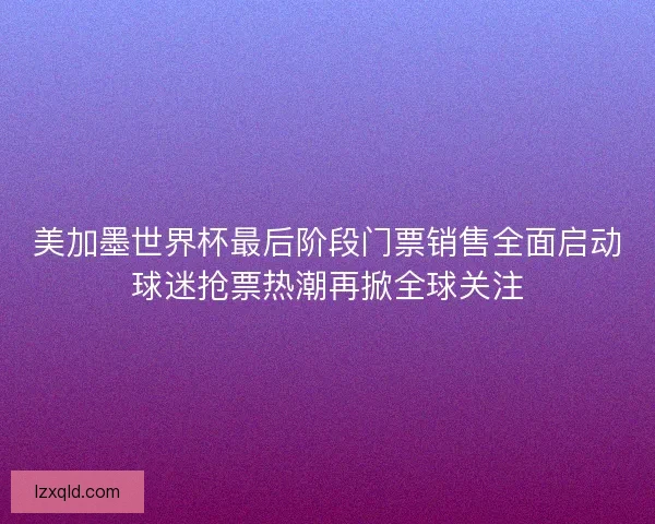 美加墨世界杯最后阶段门票销售全面启动球迷抢票热潮再掀全球关注