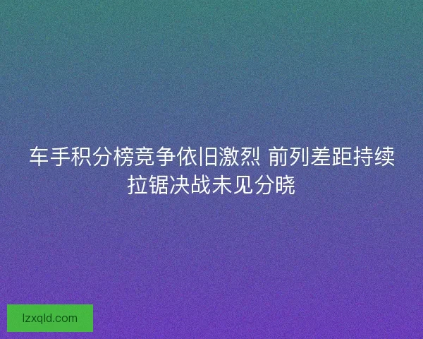 车手积分榜竞争依旧激烈 前列差距持续拉锯决战未见分晓
