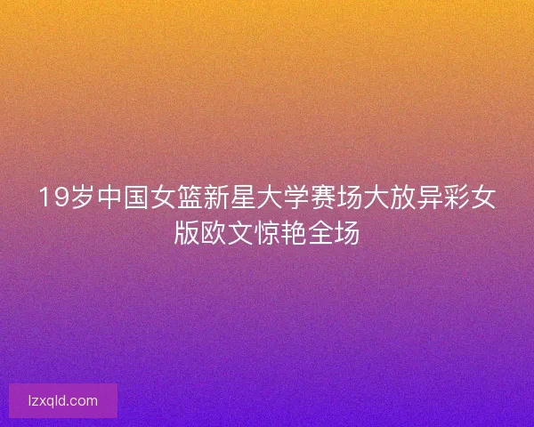 19岁中国女篮新星大学赛场大放异彩女版欧文惊艳全场