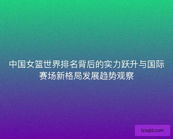 中国女篮世界排名背后的实力跃升与国际赛场新格局发展趋势观察