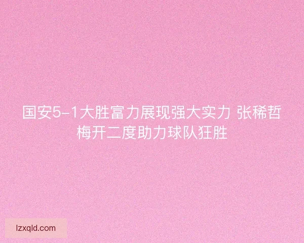 国安5-1大胜富力展现强大实力 张稀哲梅开二度助力球队狂胜
