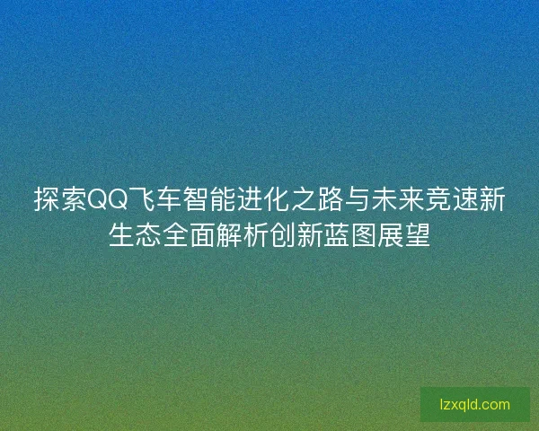 探索QQ飞车智能进化之路与未来竞速新生态全面解析创新蓝图展望