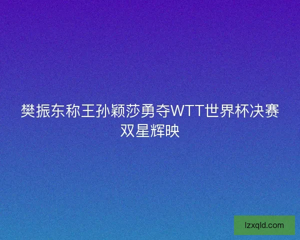 樊振东称王孙颖莎勇夺WTT世界杯决赛双星辉映
