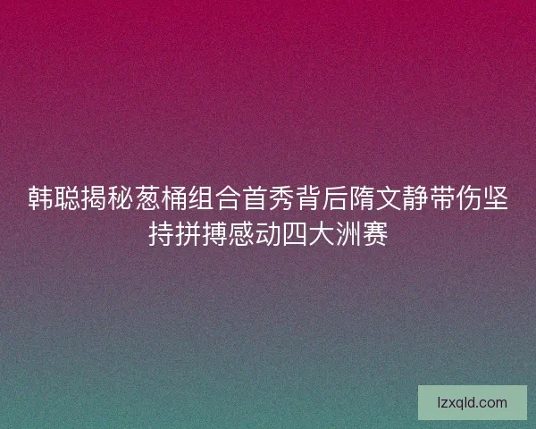 韩聪揭秘葱桶组合首秀背后隋文静带伤坚持拼搏感动四大洲赛