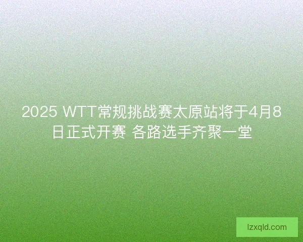 2025 WTT常规挑战赛太原站将于4月8日正式开赛 各路选手齐聚一堂