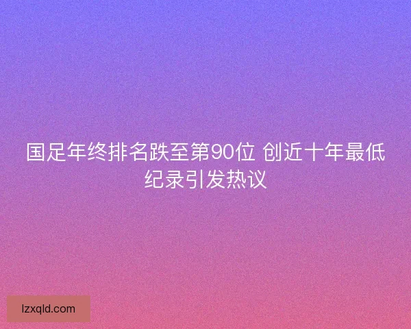 国足年终排名跌至第90位 创近十年最低纪录引发热议