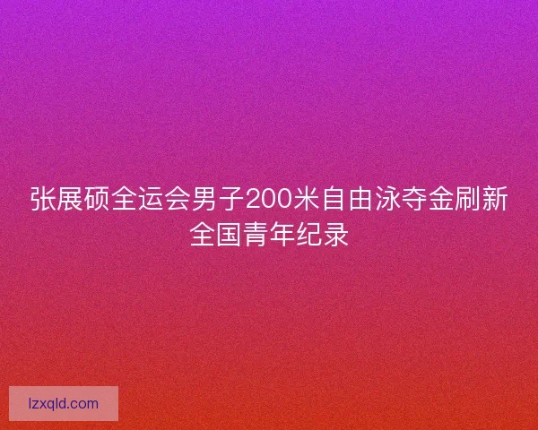 张展硕全运会男子200米自由泳夺金刷新全国青年纪录