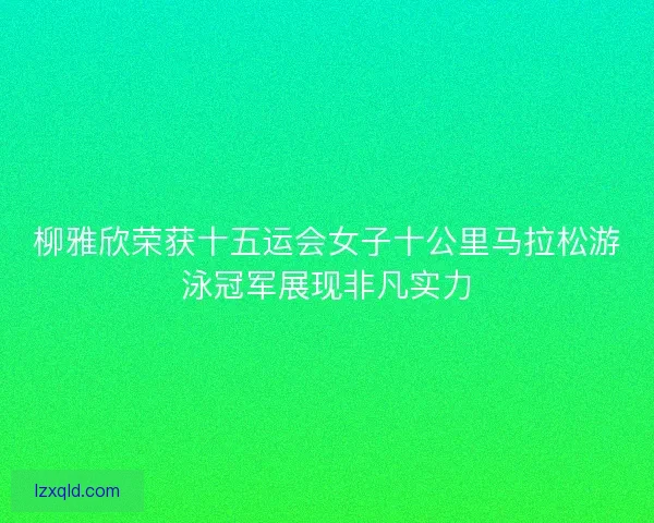 柳雅欣荣获十五运会女子十公里马拉松游泳冠军展现非凡实力