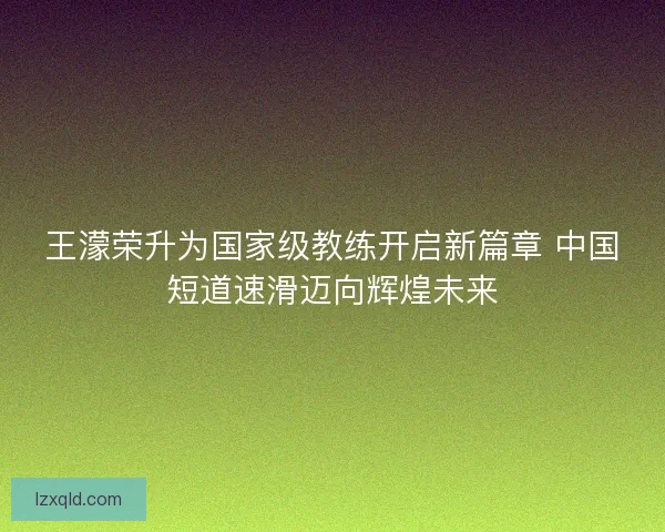 王濛荣升为国家级教练开启新篇章 中国短道速滑迈向辉煌未来