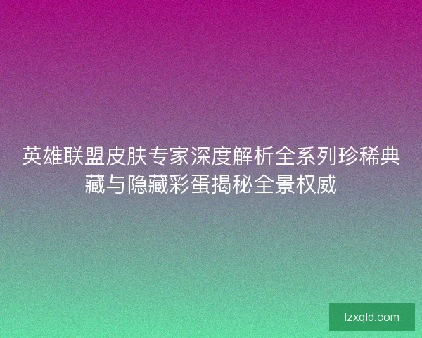 英雄联盟皮肤专家深度解析全系列珍稀典藏与隐藏彩蛋揭秘全景权威