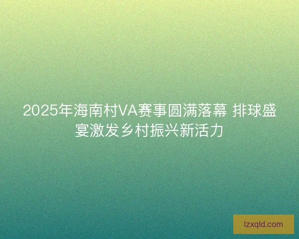 2025年海南村VA赛事圆满落幕 排球盛宴激发乡村振兴新活力