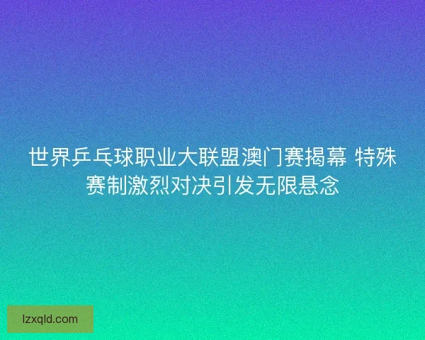 世界乒乓球职业大联盟澳门赛揭幕 特殊赛制激烈对决引发无限悬念