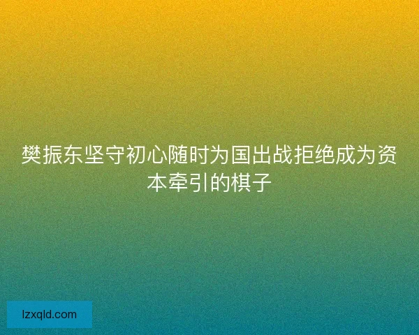 樊振东坚守初心随时为国出战拒绝成为资本牵引的棋子