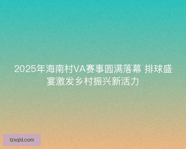 2025年海南村VA赛事圆满落幕 排球盛宴激发乡村振兴新活力