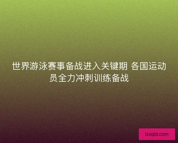 世界游泳赛事备战进入关键期 各国运动员全力冲刺训练备战