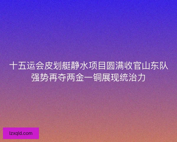 十五运会皮划艇静水项目圆满收官山东队强势再夺两金一铜展现统治力