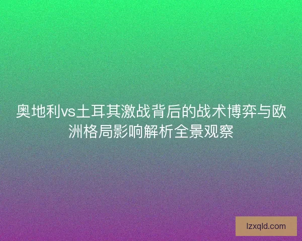 奥地利vs土耳其激战背后的战术博弈与欧洲格局影响解析全景观察