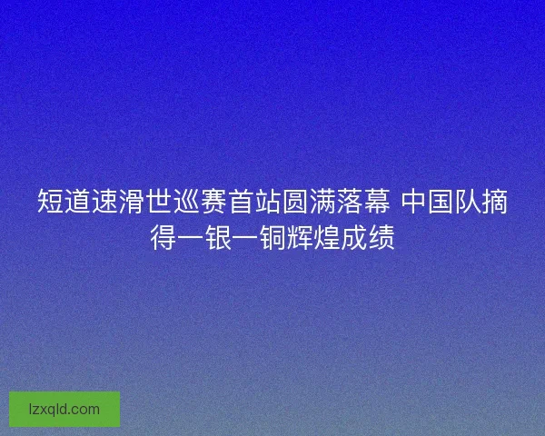 短道速滑世巡赛首站圆满落幕 中国队摘得一银一铜辉煌成绩