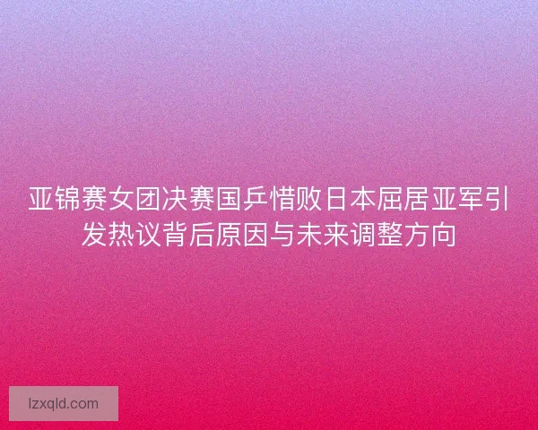 亚锦赛女团决赛国乒惜败日本屈居亚军引发热议背后原因与未来调整方向