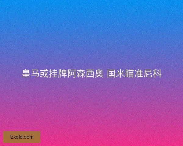 皇马或挂牌阿森西奥 国米瞄准尼科