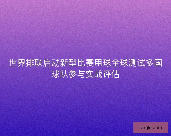 世界排联启动新型比赛用球全球测试多国球队参与实战评估