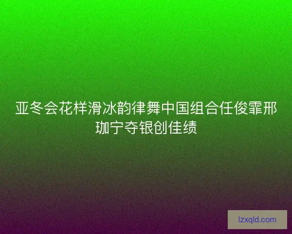 亚冬会花样滑冰韵律舞中国组合任俊霏邢珈宁夺银创佳绩
