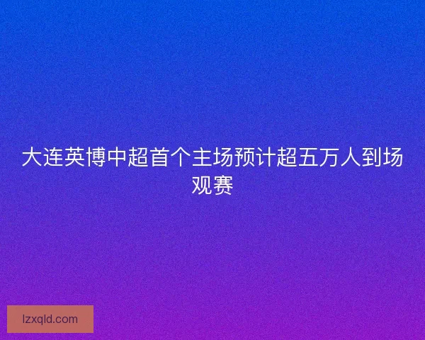 大连英博中超首个主场预计超五万人到场观赛