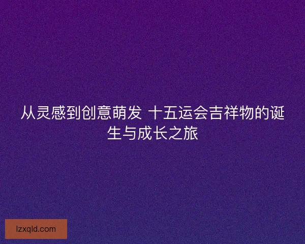 从灵感到创意萌发 十五运会吉祥物的诞生与成长之旅