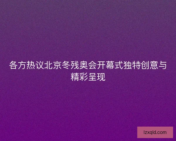 各方热议北京冬残奥会开幕式独特创意与精彩呈现
