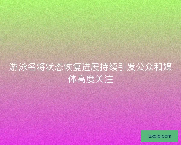 游泳名将状态恢复进展持续引发公众和媒体高度关注