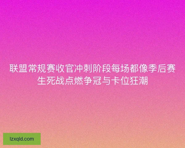联盟常规赛收官冲刺阶段每场都像季后赛生死战点燃争冠与卡位狂潮