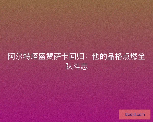阿尔特塔盛赞萨卡回归：他的品格点燃全队斗志