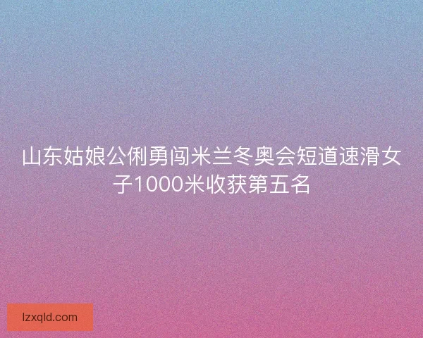 山东姑娘公俐勇闯米兰冬奥会短道速滑女子1000米收获第五名