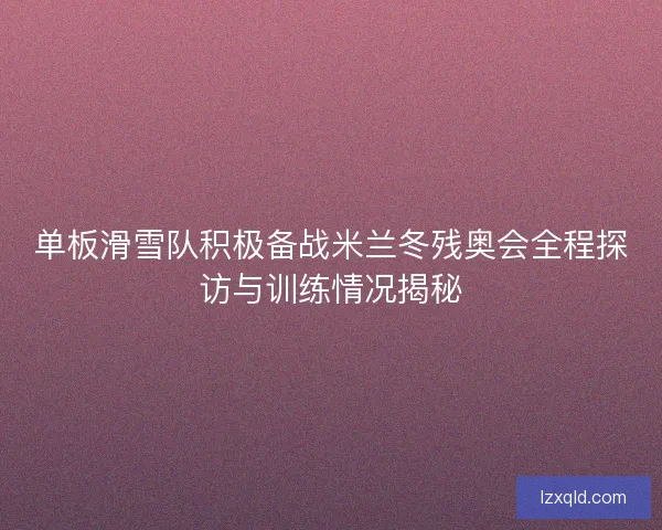 单板滑雪队积极备战米兰冬残奥会全程探访与训练情况揭秘